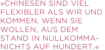 Chinesen sind viel flexibler als wir und kommen,  wenn sie wollen, aus dem Stand in Nullkommanichts  auf Hundert