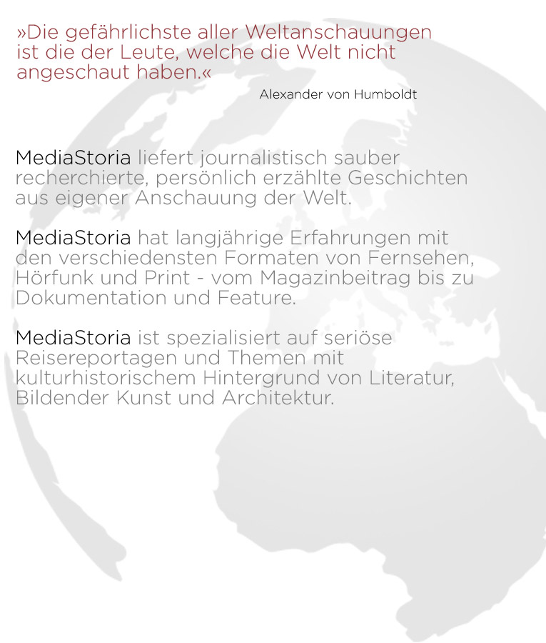 »Die gefährlichste aller Weltanschauungen  ist die der Leute, welche die Welt nicht  angeschaut haben.« ____________________________Alexander von Humboldt    MediaStoria liefert journalistisch sauber recherchierte, persönlich erzählte Geschichten  aus eigener Anschauung der Welt.   MediaStoria hat langjährige Erfahrungen mit den verschiedensten Formaten von Fernsehen, Hörfunk und Print - vom Magazinbeitrag bis zu  Dokumentation und Feature.   MediaStoria ist spezialisiert auf seriöse Reisereportagen und Themen mit kulturhistorischem Hintergrund von Literatur, Bildender Kunst und Architektur.